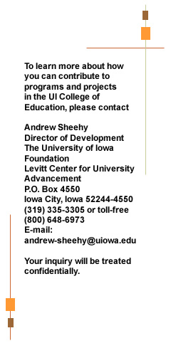 To learn more about how you can contribute to programs and projects in the UI College of Education, please contact Andrew Sheehy Director of Development The University of Iowa Foundation Levitt Center for University Advancement P.O. Box 4550 Iowa City, Iowa 52244-4550 (319) 335-3305 or toll-free (800) 648-6973 E-mail:  Andrew sheehy@uiowa.edu Your inquiry will be treated confidentially.