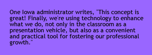 One Iowa administrator writes, "This concept is great! Finally, we're using technology to enhance what we do, not only in the classroom as a presentation vehicle, but also as a convenient and practical tool for fostering our professional growth." 