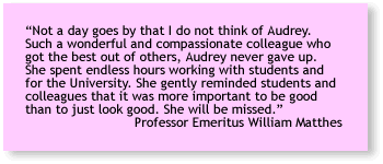 “Not a day goes by that I do not think of Audrey. Such a wonderful and compassionate colleague who got the best out of others, Audrey never gave up. She spent endless hours working with students and for the University. She gently reminded students and colleagues that it was more important to be good than to just look good. She will be missed.” 